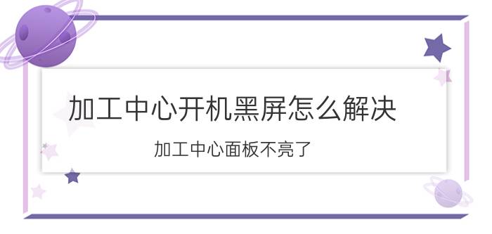 加工中心开机黑屏怎么解决 加工中心面板不亮了？